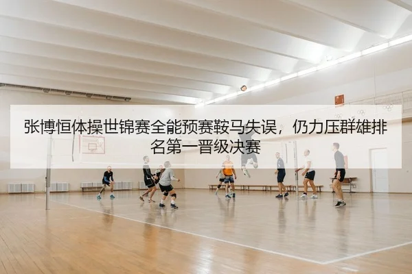 张博恒体操世锦赛全能预赛鞍马失误，仍力压群雄排名第一晋级决赛